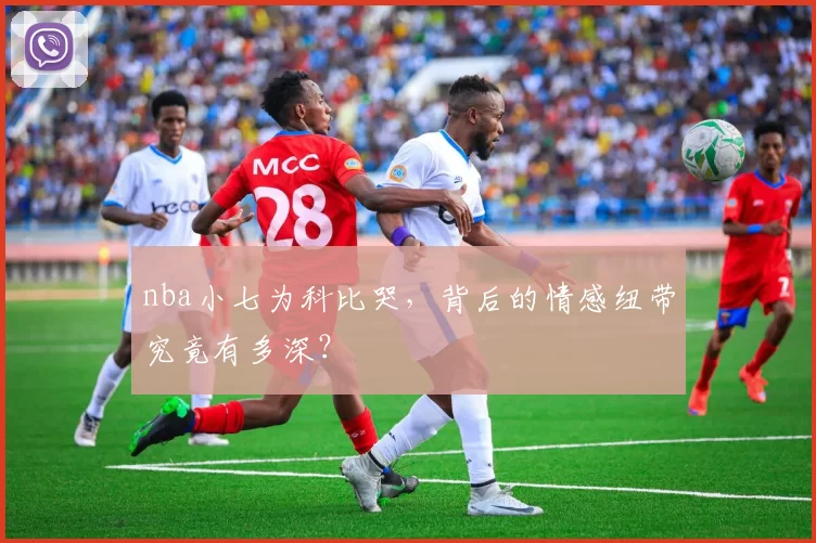 nba小七为科比哭，背后的情感纽带究竟有多深？