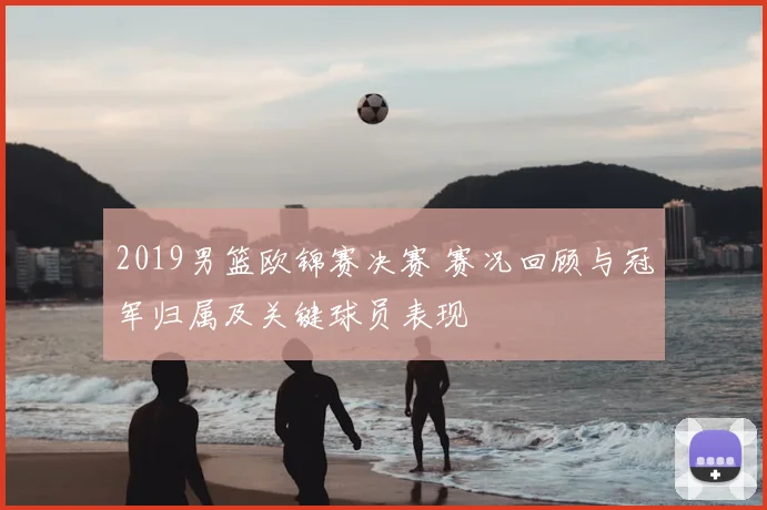 2019男篮欧锦赛决赛 赛况回顾与冠军归属及关键球员表现