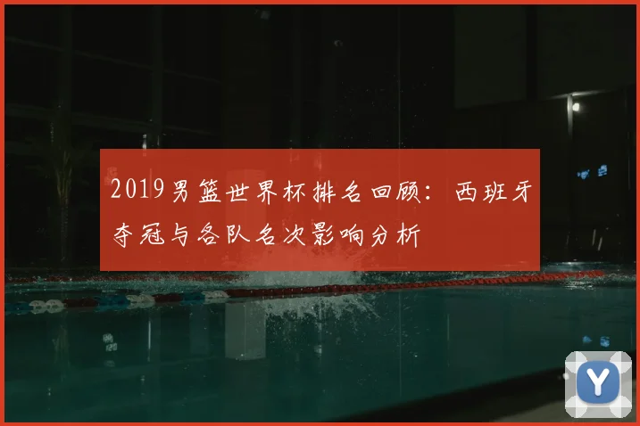 2019男篮世界杯排名回顾：西班牙夺冠与各队名次影响分析