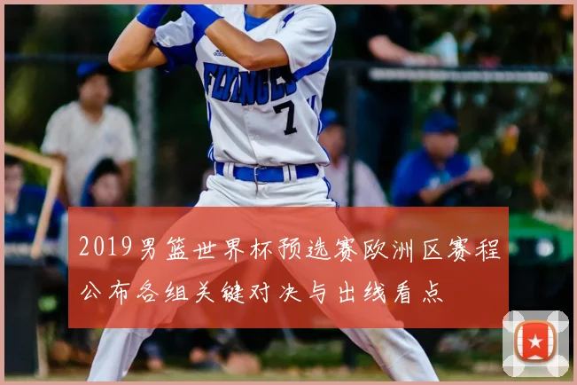 2019男篮世界杯预选赛欧洲区赛程公布各组关键对决与出线看点