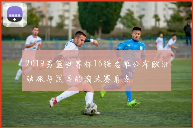 2019男篮世界杯16强名单公布欧洲劲旅与黑马的淘汰赛看点