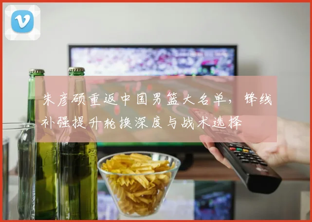朱彦硕重返中国男篮大名单，锋线补强提升轮换深度与战术选择