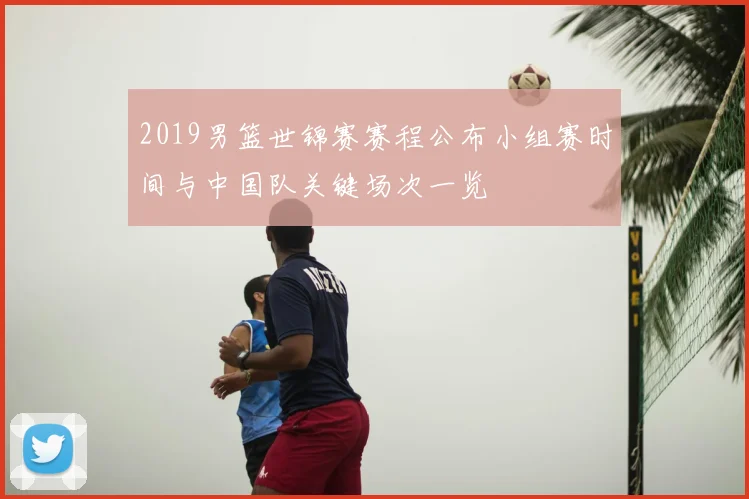 2019男篮世锦赛赛程公布小组赛时间与中国队关键场次一览