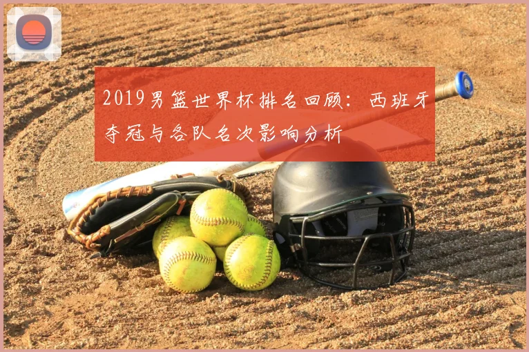 2019男篮世界杯排名回顾：西班牙夺冠与各队名次影响分析