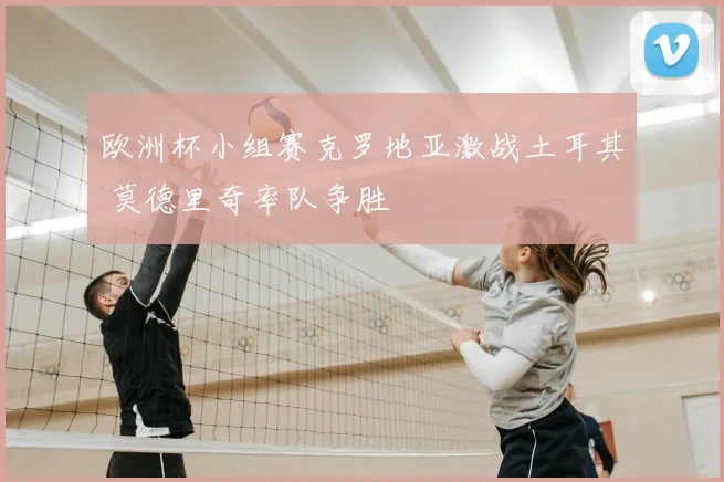 欧洲杯小组赛克罗地亚激战土耳其 莫德里奇率队争胜