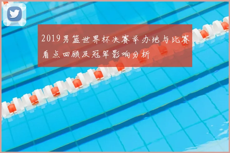 2019男篮世界杯决赛举办地与比赛看点回顾及冠军影响分析