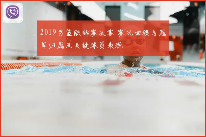 2019男篮欧锦赛决赛 赛况回顾与冠军归属及关键球员表现