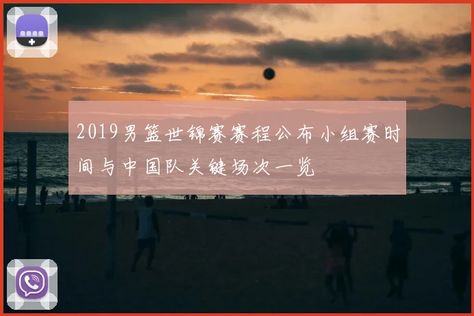 2019男篮世锦赛赛程公布小组赛时间与中国队关键场次一览