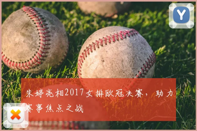 朱婷亮相2017女排欧冠决赛,助力赛事焦点之战