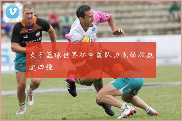 女子篮球世界杯中国队力克劲旅挺进四强