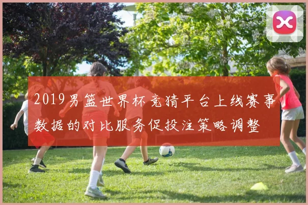 2019男篮世界杯竞猜平台上线赛事数据的对比服务促投注策略调整