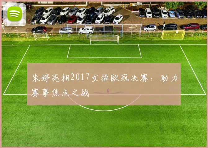 朱婷亮相2017女排欧冠决赛,助力赛事焦点之战