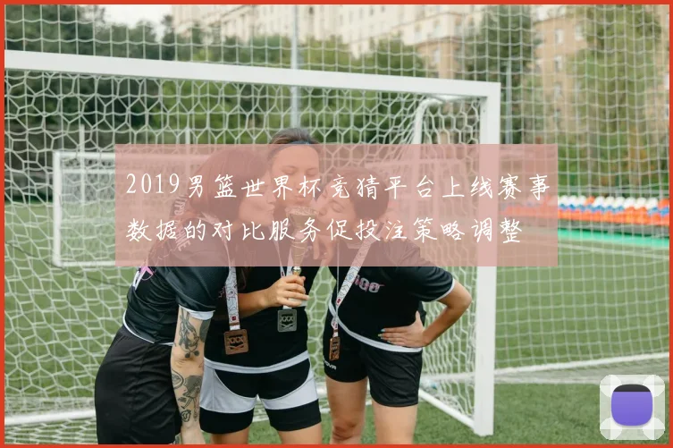 2019男篮世界杯竞猜平台上线赛事数据的对比服务促投注策略调整